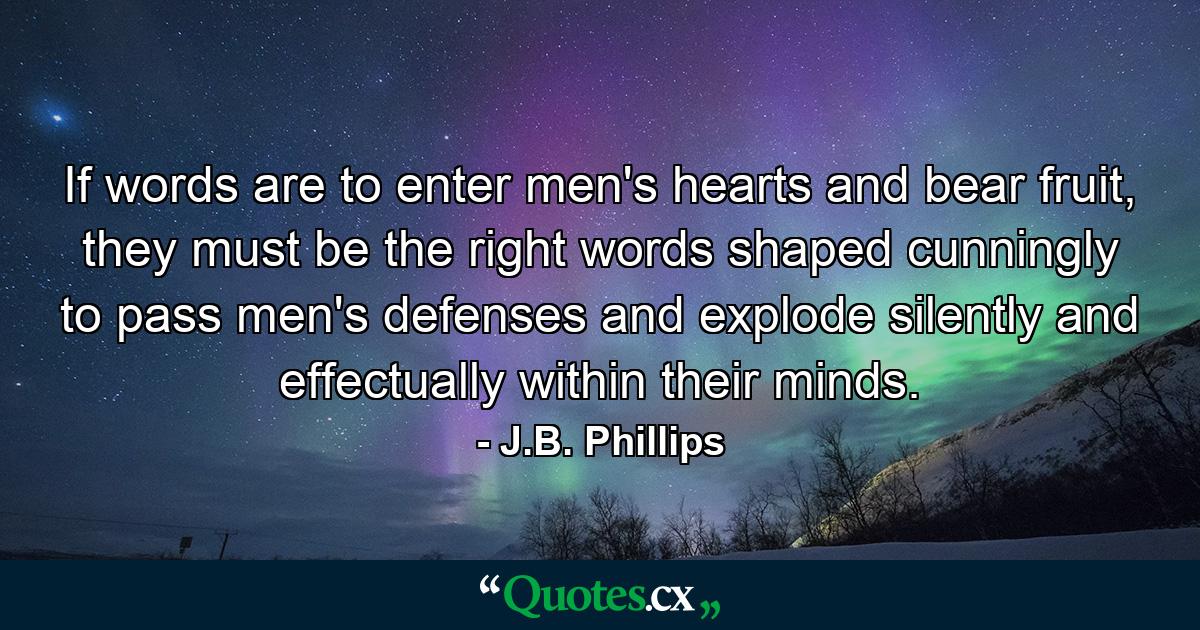 If words are to enter men's hearts and bear fruit, they must be the right words shaped cunningly to pass men's defenses and explode silently and effectually within their minds. - Quote by J.B. Phillips