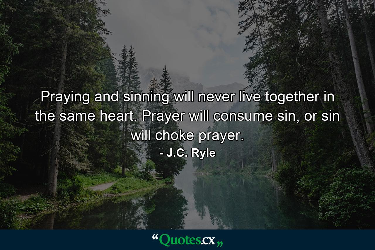 Praying and sinning will never live together in the same heart. Prayer will consume sin, or sin will choke prayer. - Quote by J.C. Ryle