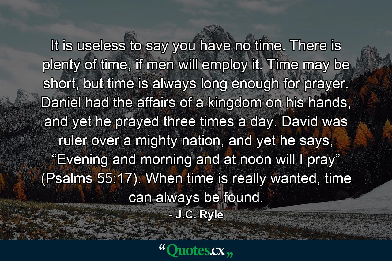 It is useless to say you have no time. There is plenty of time, if men will employ it. Time may be short, but time is always long enough for prayer. Daniel had the affairs of a kingdom on his hands, and yet he prayed three times a day. David was ruler over a mighty nation, and yet he says, “Evening and morning and at noon will I pray” (Psalms 55:17). When time is really wanted, time can always be found. - Quote by J.C. Ryle