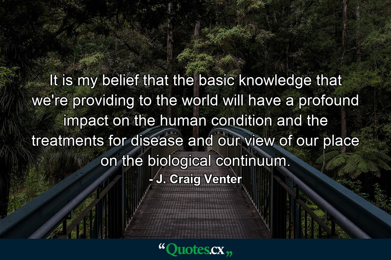 It is my belief that the basic knowledge that we're providing to the world will have a profound impact on the human condition and the treatments for disease and our view of our place on the biological continuum. - Quote by J. Craig Venter