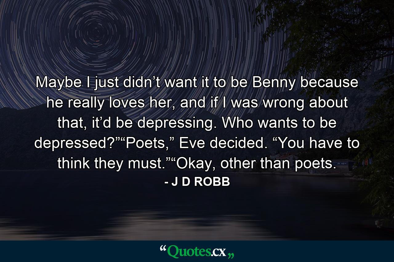 Maybe I just didn’t want it to be Benny because he really loves her, and if I was wrong about that, it’d be depressing. Who wants to be depressed?”“Poets,” Eve decided. “You have to think they must.”“Okay, other than poets. - Quote by J D ROBB