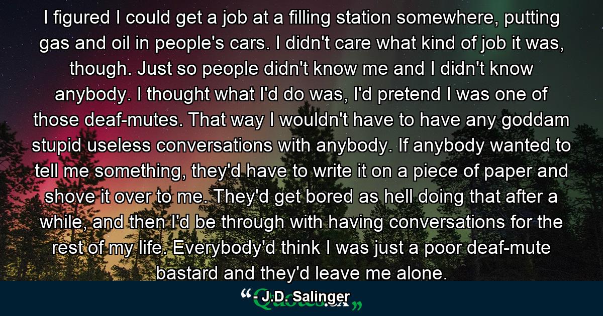 I figured I could get a job at a filling station somewhere, putting gas and oil in people's cars. I didn't care what kind of job it was, though. Just so people didn't know me and I didn't know anybody. I thought what I'd do was, I'd pretend I was one of those deaf-mutes. That way I wouldn't have to have any goddam stupid useless conversations with anybody. If anybody wanted to tell me something, they'd have to write it on a piece of paper and shove it over to me. They'd get bored as hell doing that after a while, and then I'd be through with having conversations for the rest of my life. Everybody'd think I was just a poor deaf-mute bastard and they'd leave me alone. - Quote by J.D. Salinger