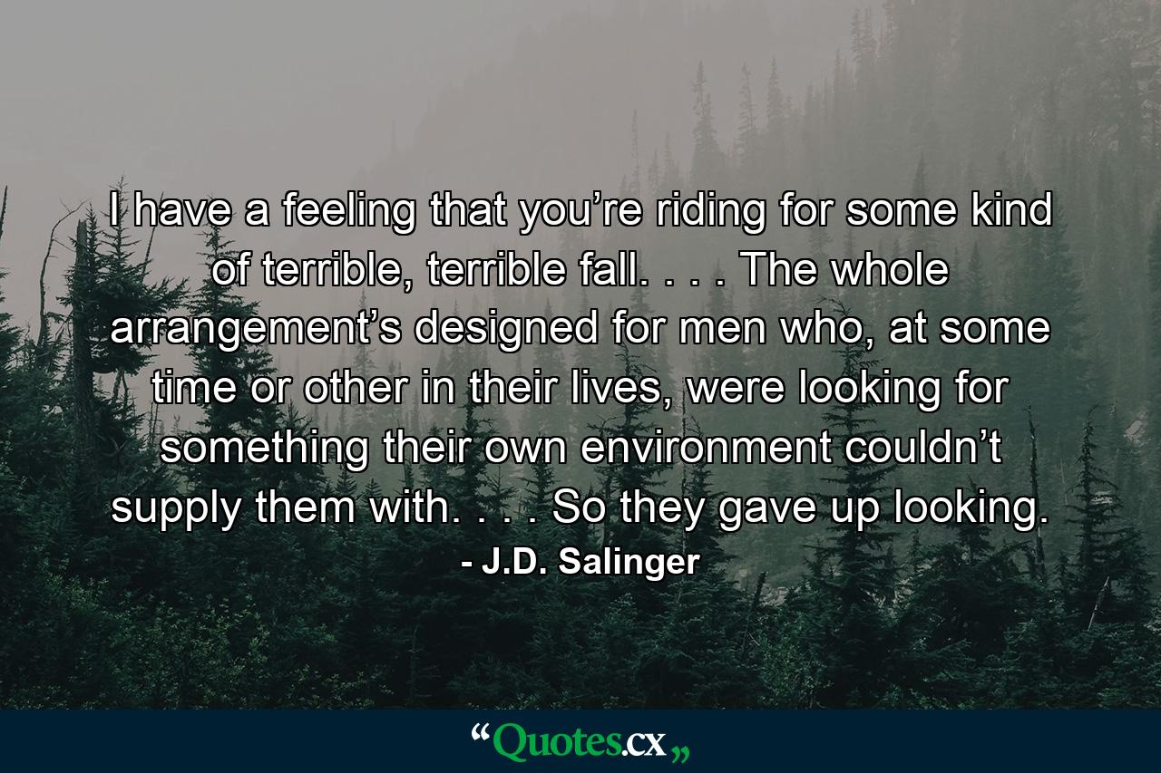 I have a feeling that you’re riding for some kind of terrible, terrible fall. . . . The whole arrangement’s designed for men who, at some time or other in their lives, were looking for something their own environment couldn’t supply them with. . . . So they gave up looking. - Quote by J.D. Salinger