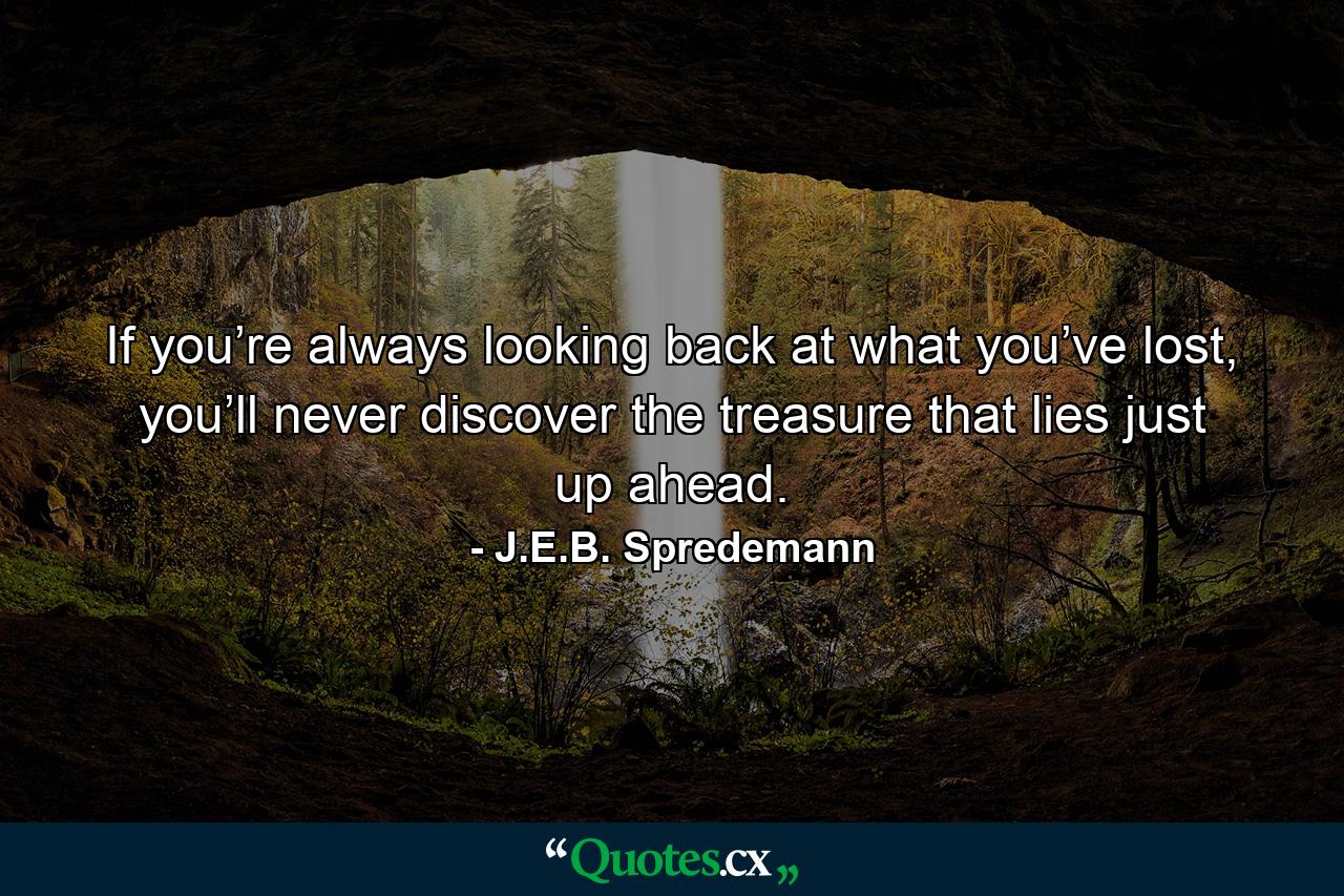 If you’re always looking back at what you’ve lost, you’ll never discover the treasure that lies just up ahead. - Quote by J.E.B. Spredemann