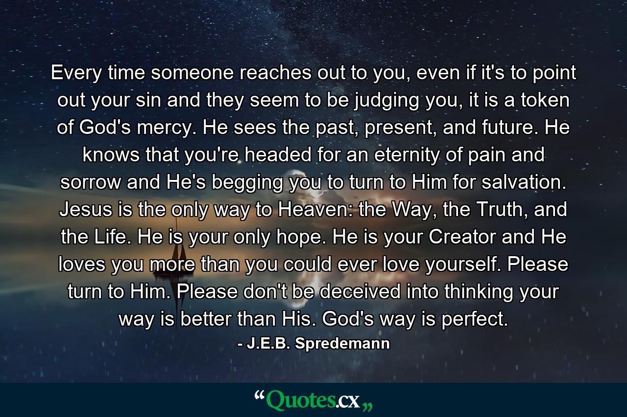 Every time someone reaches out to you, even if it's to point out your sin and they seem to be judging you, it is a token of God's mercy. He sees the past, present, and future. He knows that you're headed for an eternity of pain and sorrow and He's begging you to turn to Him for salvation. Jesus is the only way to Heaven: the Way, the Truth, and the Life. He is your only hope. He is your Creator and He loves you more than you could ever love yourself. Please turn to Him. Please don't be deceived into thinking your way is better than His. God's way is perfect. - Quote by J.E.B. Spredemann