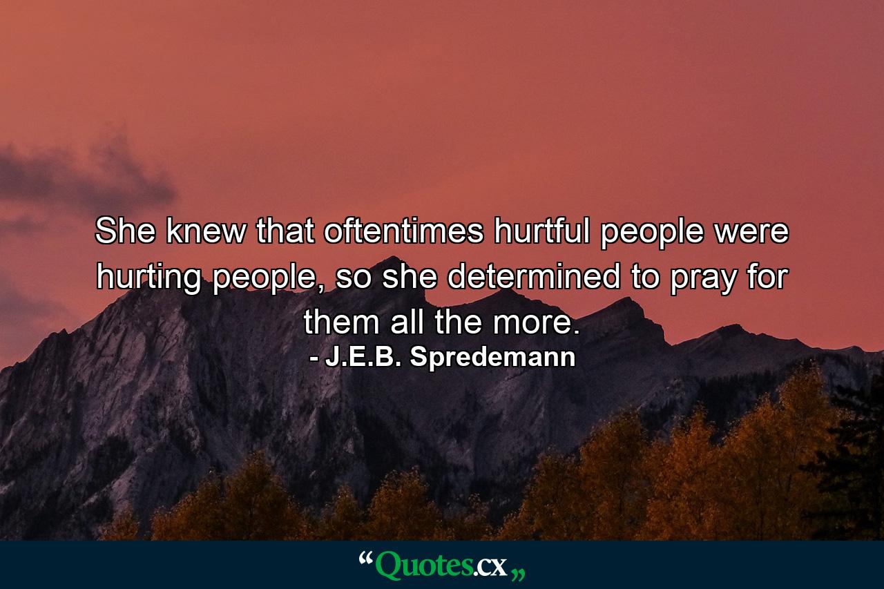 She knew that oftentimes hurtful people were hurting people, so she determined to pray for them all the more. - Quote by J.E.B. Spredemann