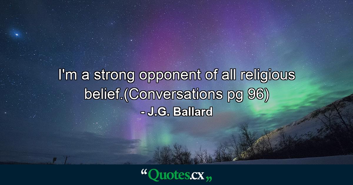 I'm a strong opponent of all religious belief.(Conversations pg 96) - Quote by J.G. Ballard