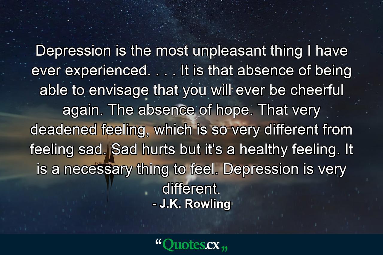 Depression is the most unpleasant thing I have ever experienced. . . . It is that absence of being able to envisage that you will ever be cheerful again. The absence of hope. That very deadened feeling, which is so very different from feeling sad. Sad hurts but it's a healthy feeling. It is a necessary thing to feel. Depression is very different. - Quote by J.K. Rowling