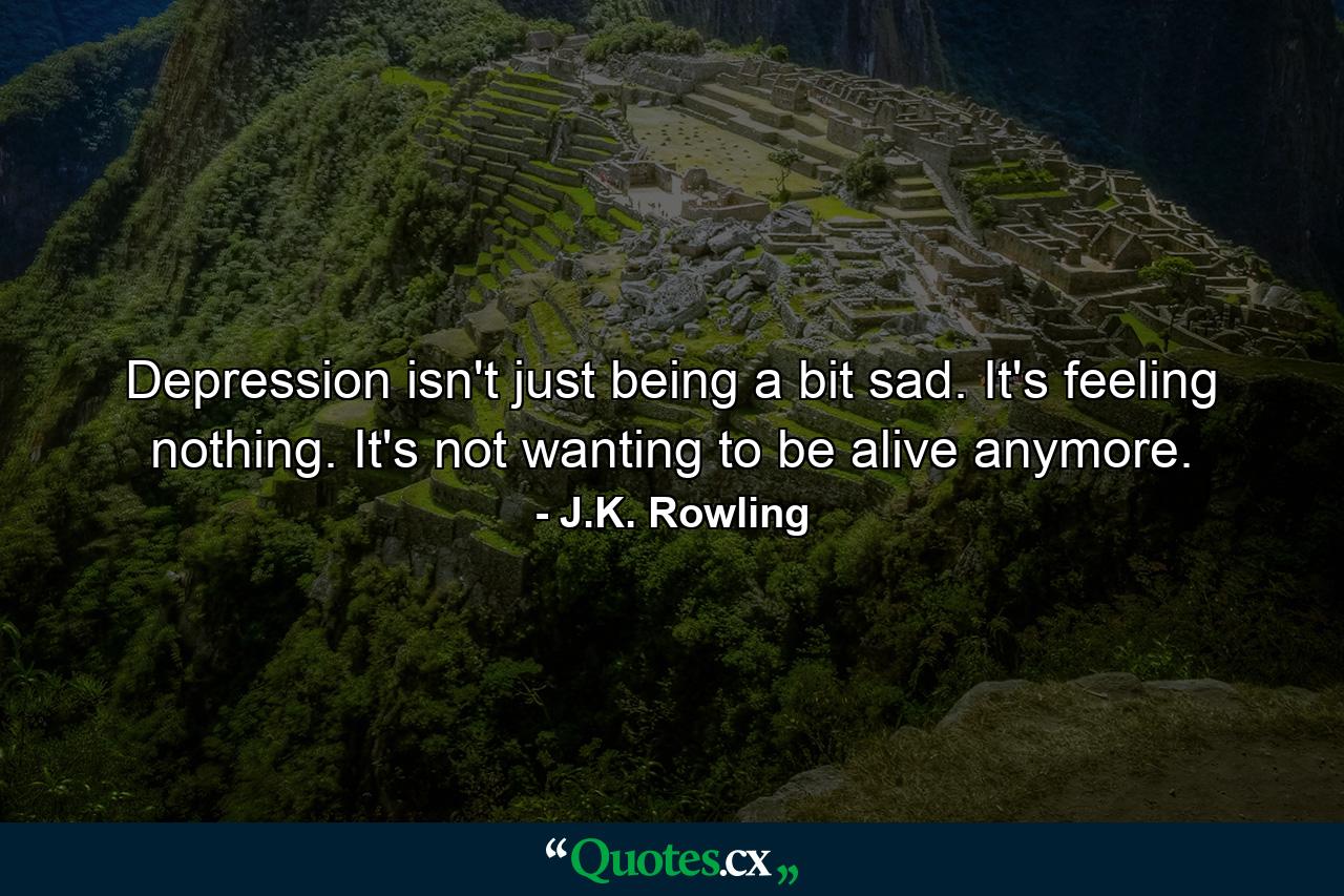 Depression isn't just being a bit sad. It's feeling nothing. It's not wanting to be alive anymore. - Quote by J.K. Rowling