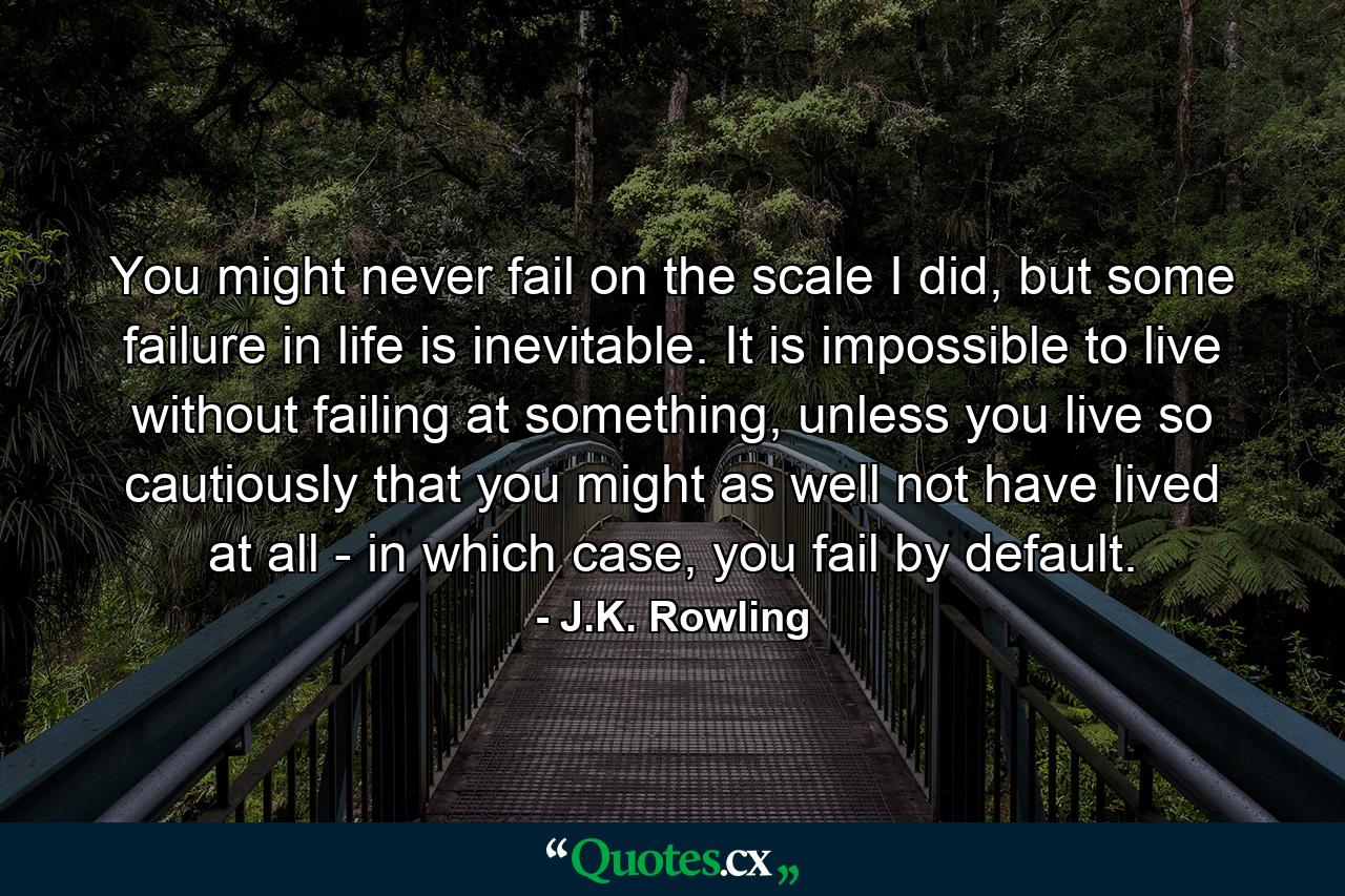 You might never fail on the scale I did, but some failure in life is inevitable. It is impossible to live without failing at something, unless you live so cautiously that you might as well not have lived at all - in which case, you fail by default. - Quote by J.K. Rowling