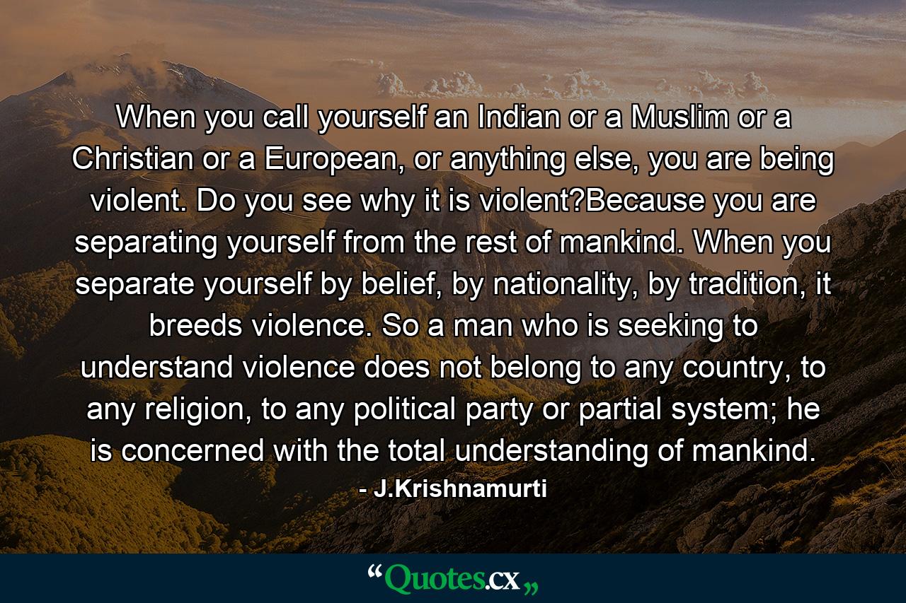 When you call yourself an Indian or a Muslim or a Christian or a European, or anything else, you are being violent. Do you see why it is violent?Because you are separating yourself from the rest of mankind. When you separate yourself by belief, by nationality, by tradition, it breeds violence. So a man who is seeking to understand violence does not belong to any country, to any religion, to any political party or partial system; he is concerned with the total understanding of mankind. - Quote by J.Krishnamurti