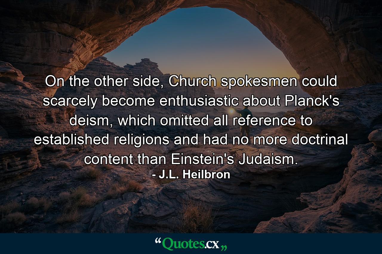 On the other side, Church spokesmen could scarcely become enthusiastic about Planck's deism, which omitted all reference to established religions and had no more doctrinal content than Einstein's Judaism. - Quote by J.L. Heilbron