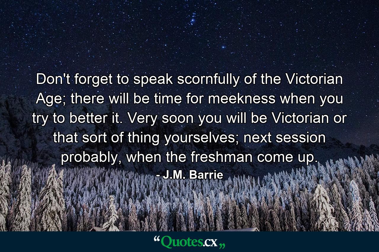 Don't forget to speak scornfully of the Victorian Age; there will be time for meekness when you try to better it. Very soon you will be Victorian or that sort of thing yourselves; next session probably, when the freshman come up. - Quote by J.M. Barrie