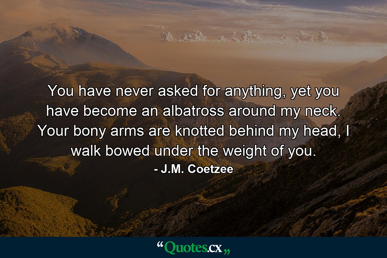 You have never asked for anything, yet you have become an albatross around my neck. Your bony arms are knotted behind my head, I walk bowed under the weight of you. - Quote by J.M. Coetzee