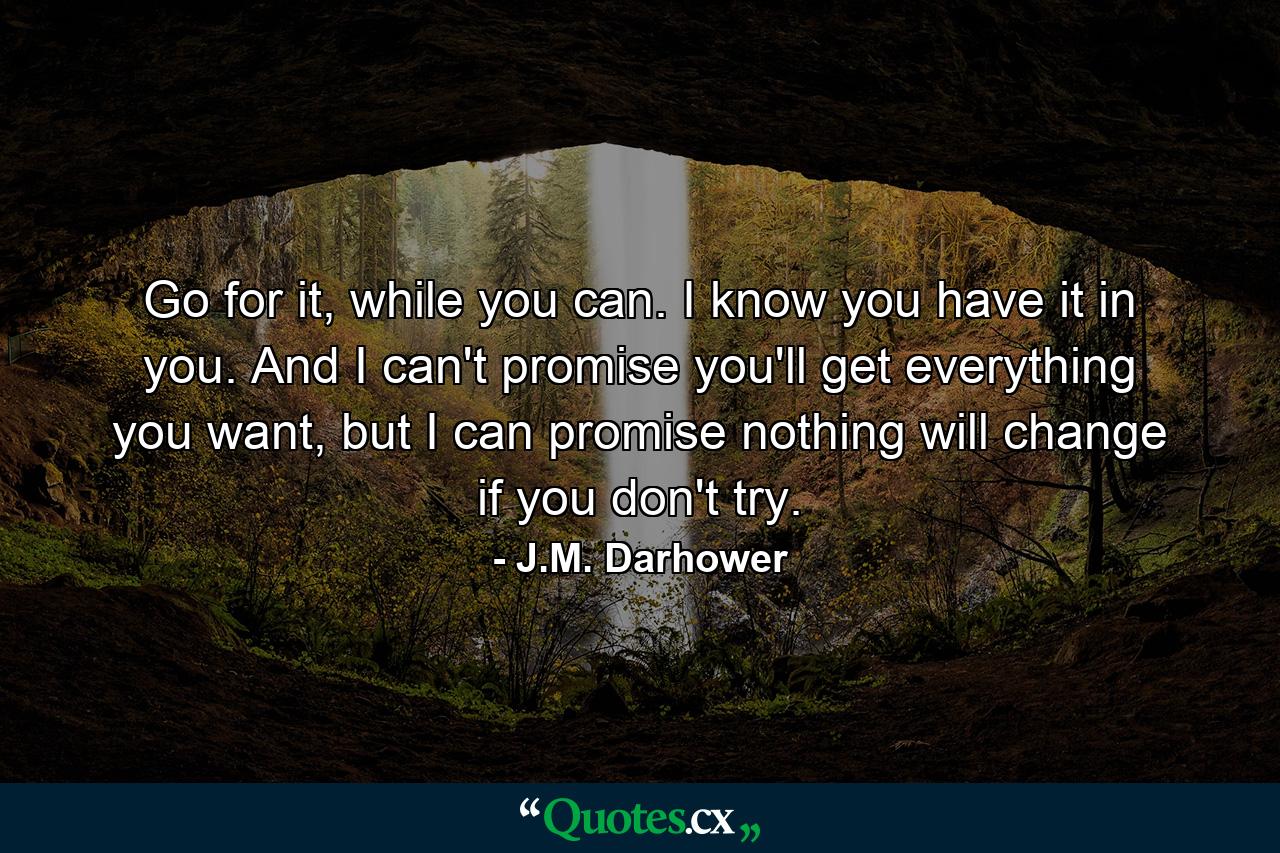 Go for it, while you can. I know you have it in you. And I can't promise you'll get everything you want, but I can promise nothing will change if you don't try. - Quote by J.M. Darhower