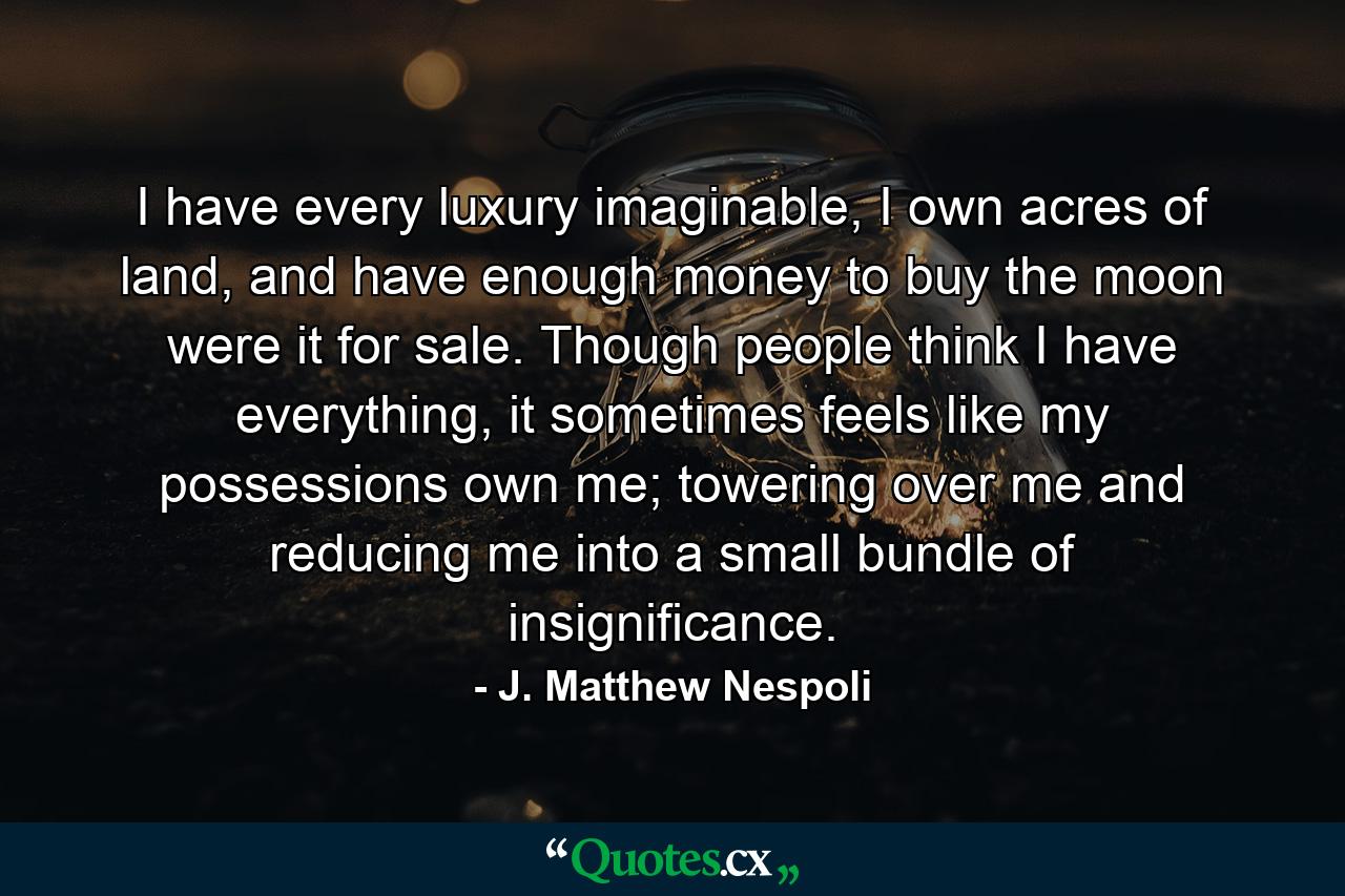 I have every luxury imaginable, I own acres of land, and have enough money to buy the moon were it for sale. Though people think I have everything, it sometimes feels like my possessions own me; towering over me and reducing me into a small bundle of insignificance. - Quote by J. Matthew Nespoli