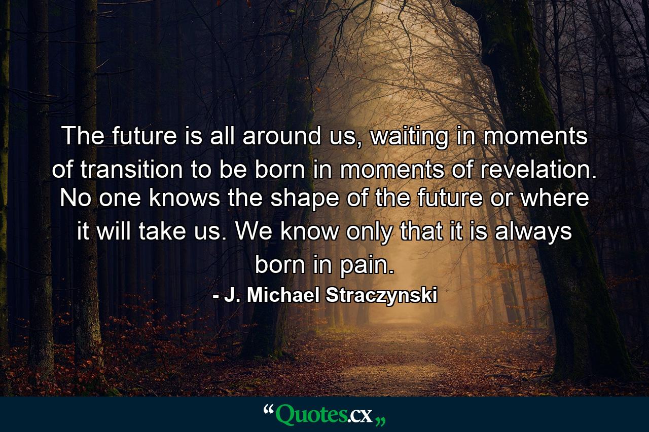 The future is all around us, waiting in moments of transition to be born in moments of revelation. No one knows the shape of the future or where it will take us. We know only that it is always born in pain. - Quote by J. Michael Straczynski