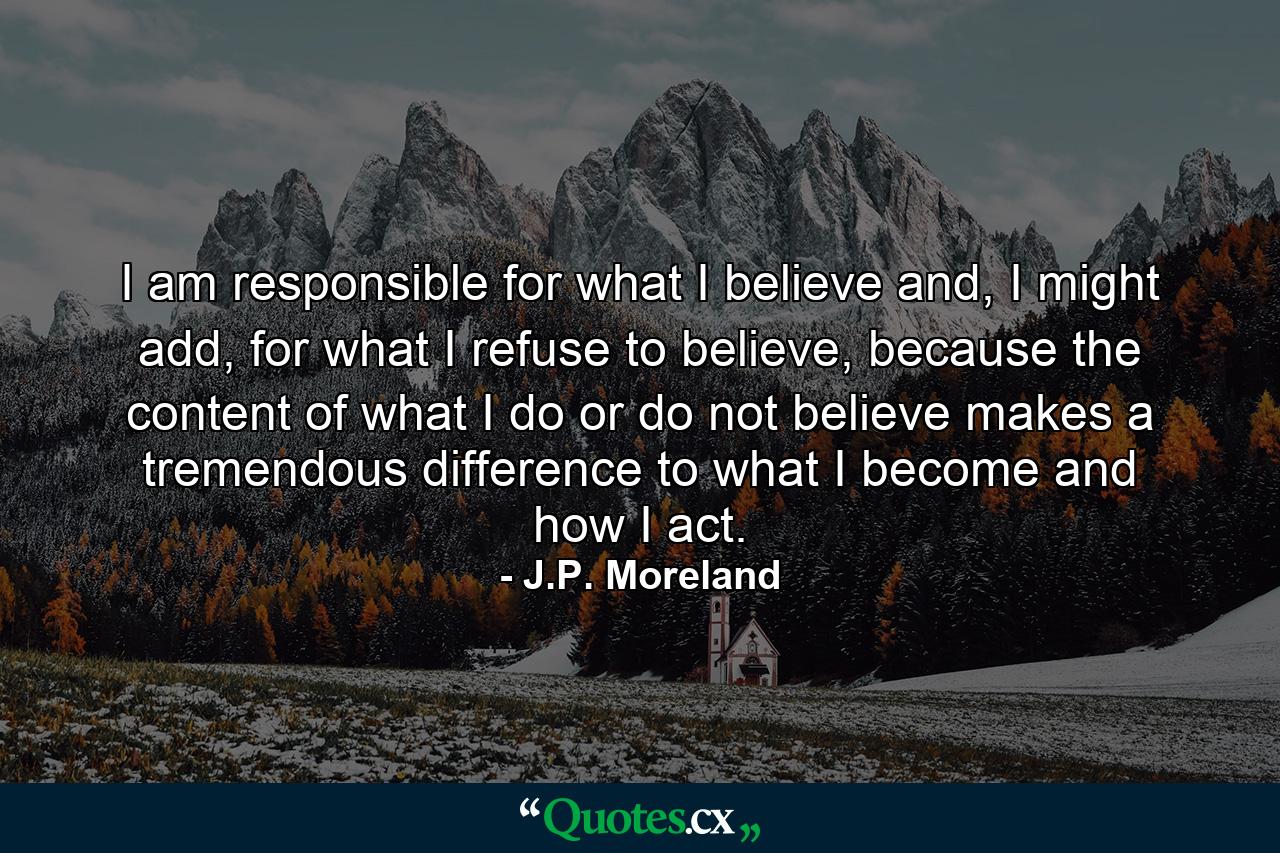 I am responsible for what I believe and, I might add, for what I refuse to believe, because the content of what I do or do not believe makes a tremendous difference to what I become and how I act. - Quote by J.P. Moreland