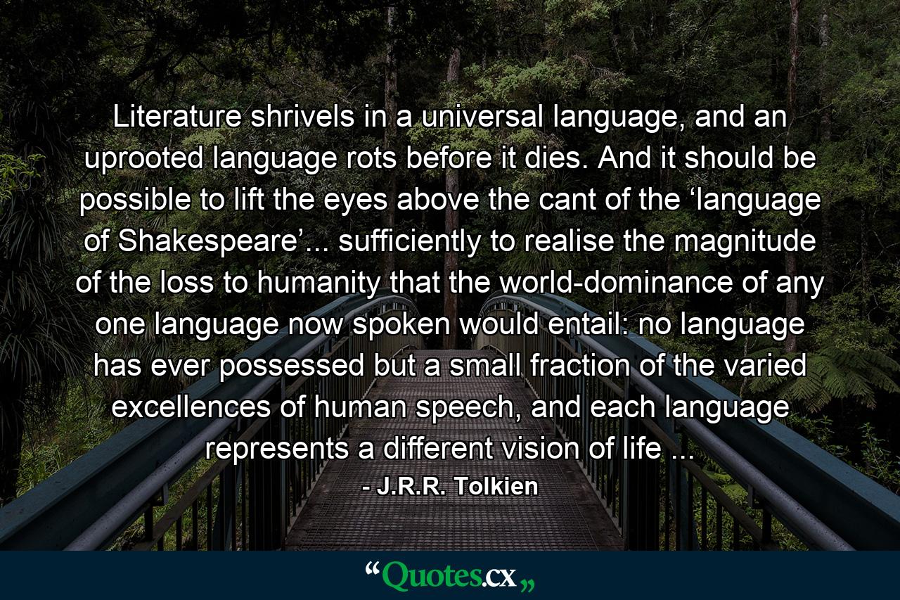 Literature shrivels in a universal language, and an uprooted language rots before it dies. And it should be possible to lift the eyes above the cant of the ‘language of Shakespeare’... sufficiently to realise the magnitude of the loss to humanity that the world-dominance of any one language now spoken would entail: no language has ever possessed but a small fraction of the varied excellences of human speech, and each language represents a different vision of life ... - Quote by J.R.R. Tolkien