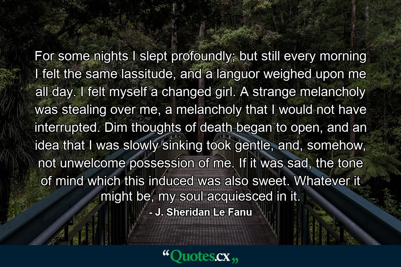 For some nights I slept profoundly; but still every morning I felt the same lassitude, and a languor weighed upon me all day. I felt myself a changed girl. A strange melancholy was stealing over me, a melancholy that I would not have interrupted. Dim thoughts of death began to open, and an idea that I was slowly sinking took gentle, and, somehow, not unwelcome possession of me. If it was sad, the tone of mind which this induced was also sweet. Whatever it might be, my soul acquiesced in it. - Quote by J. Sheridan Le Fanu