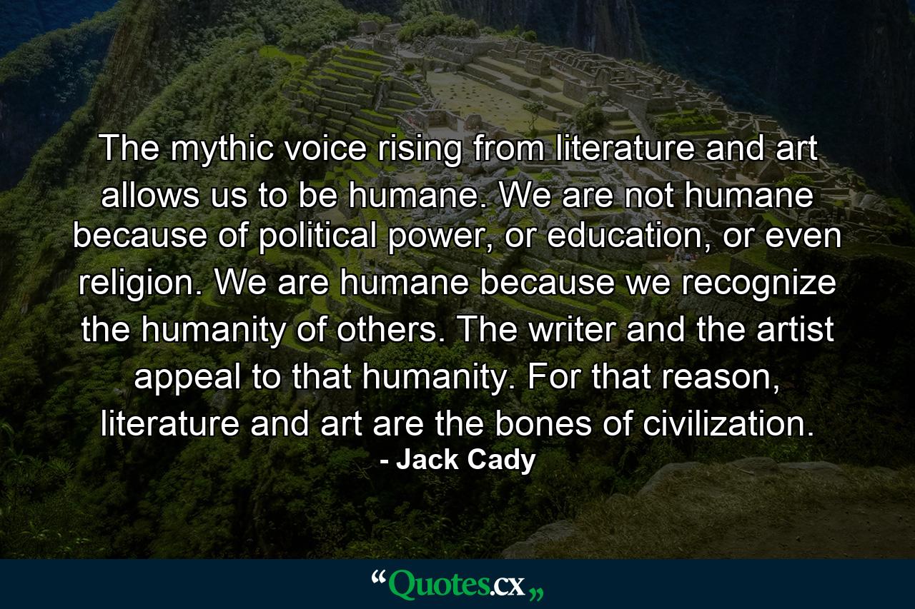 The mythic voice rising from literature and art allows us to be humane. We are not humane because of political power, or education, or even religion. We are humane because we recognize the humanity of others. The writer and the artist appeal to that humanity. For that reason, literature and art are the bones of civilization. - Quote by Jack Cady