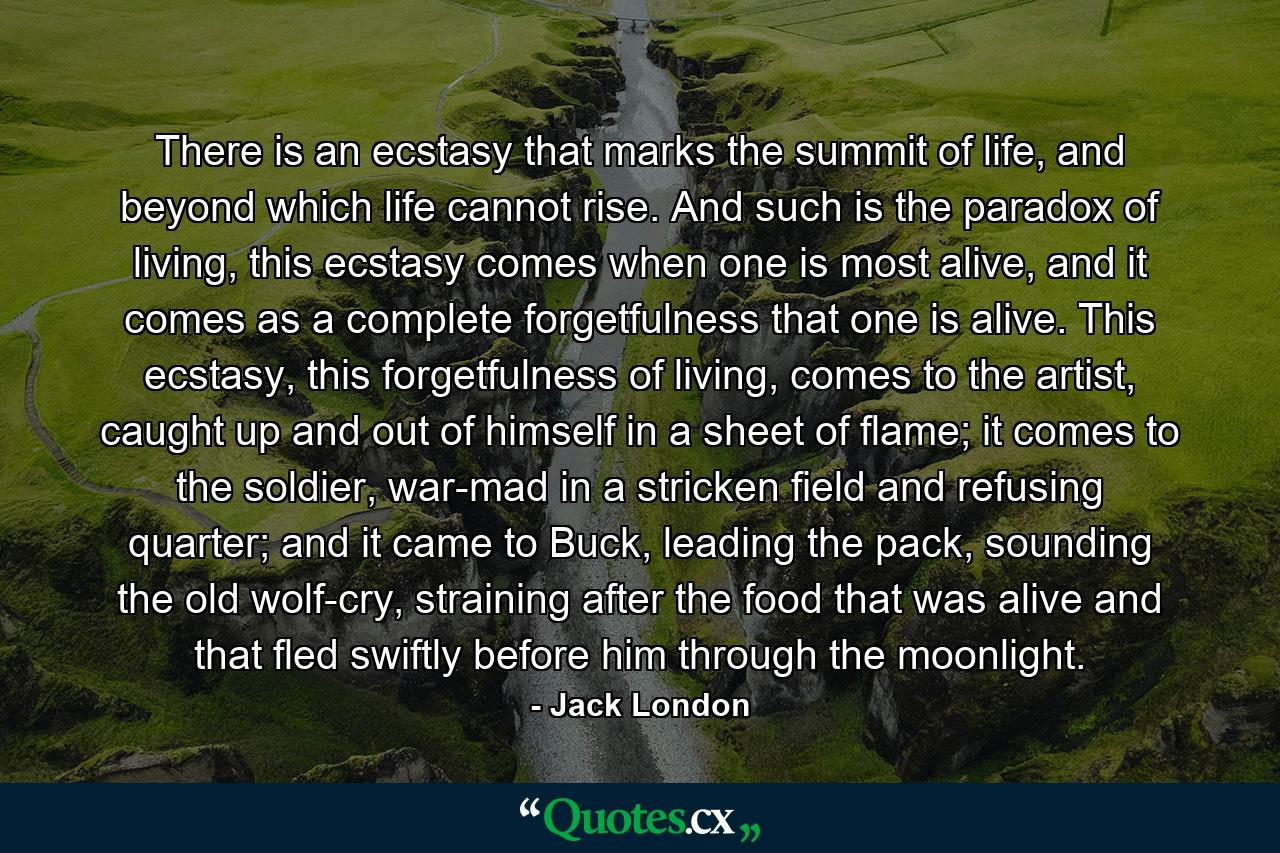 There is an ecstasy that marks the summit of life, and beyond which life cannot rise. And such is the paradox of living, this ecstasy comes when one is most alive, and it comes as a complete forgetfulness that one is alive. This ecstasy, this forgetfulness of living, comes to the artist, caught up and out of himself in a sheet of flame; it comes to the soldier, war-mad in a stricken field and refusing quarter; and it came to Buck, leading the pack, sounding the old wolf-cry, straining after the food that was alive and that fled swiftly before him through the moonlight. - Quote by Jack London