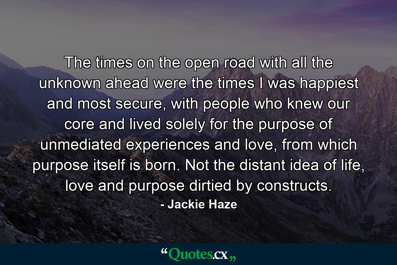 The times on the open road with all the unknown ahead were the times I was happiest and most secure, with people who knew our core and lived solely for the purpose of unmediated experiences and love, from which purpose itself is born. Not the distant idea of life, love and purpose dirtied by constructs. - Quote by Jackie Haze