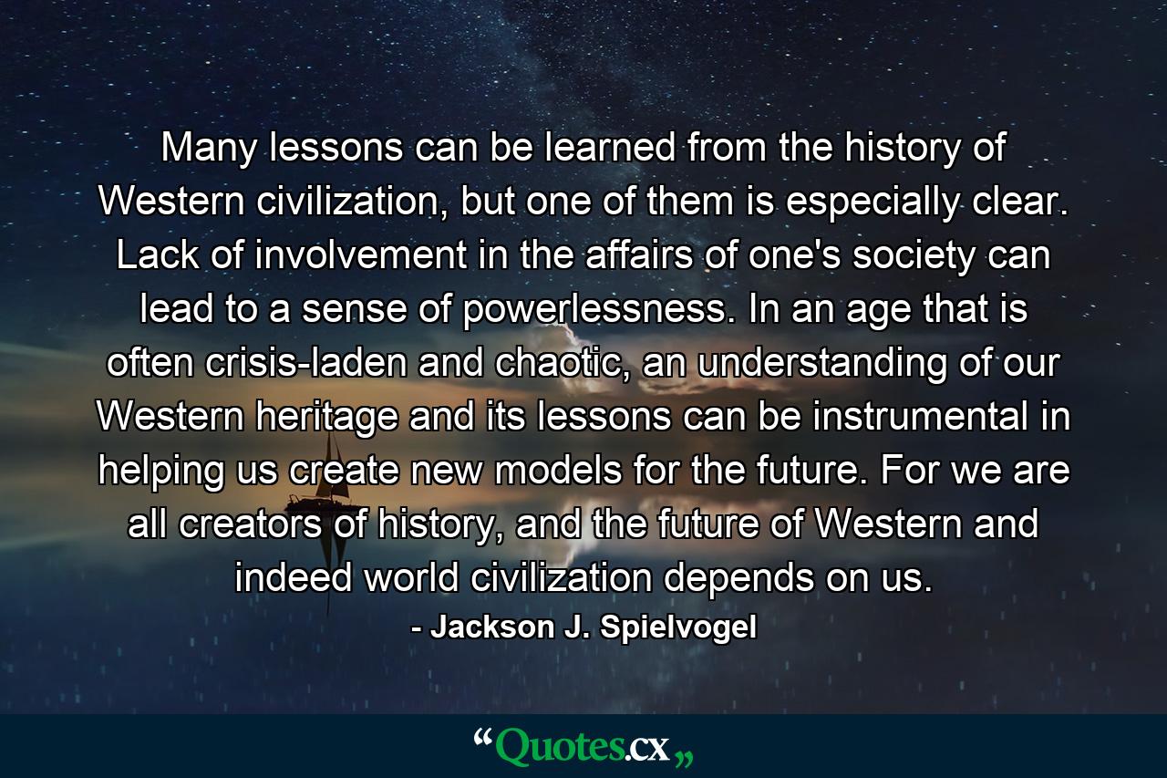 Many lessons can be learned from the history of Western civilization, but one of them is especially clear. Lack of involvement in the affairs of one's society can lead to a sense of powerlessness. In an age that is often crisis-laden and chaotic, an understanding of our Western heritage and its lessons can be instrumental in helping us create new models for the future. For we are all creators of history, and the future of Western and indeed world civilization depends on us. - Quote by Jackson J. Spielvogel