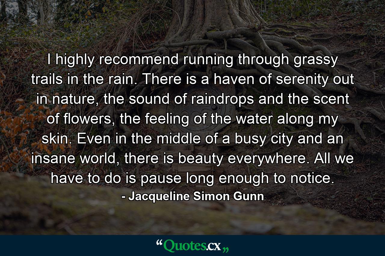 I highly recommend running through grassy trails in the rain. There is a haven of serenity out in nature, the sound of raindrops and the scent of flowers, the feeling of the water along my skin. Even in the middle of a busy city and an insane world, there is beauty everywhere. All we have to do is pause long enough to notice. - Quote by Jacqueline Simon Gunn