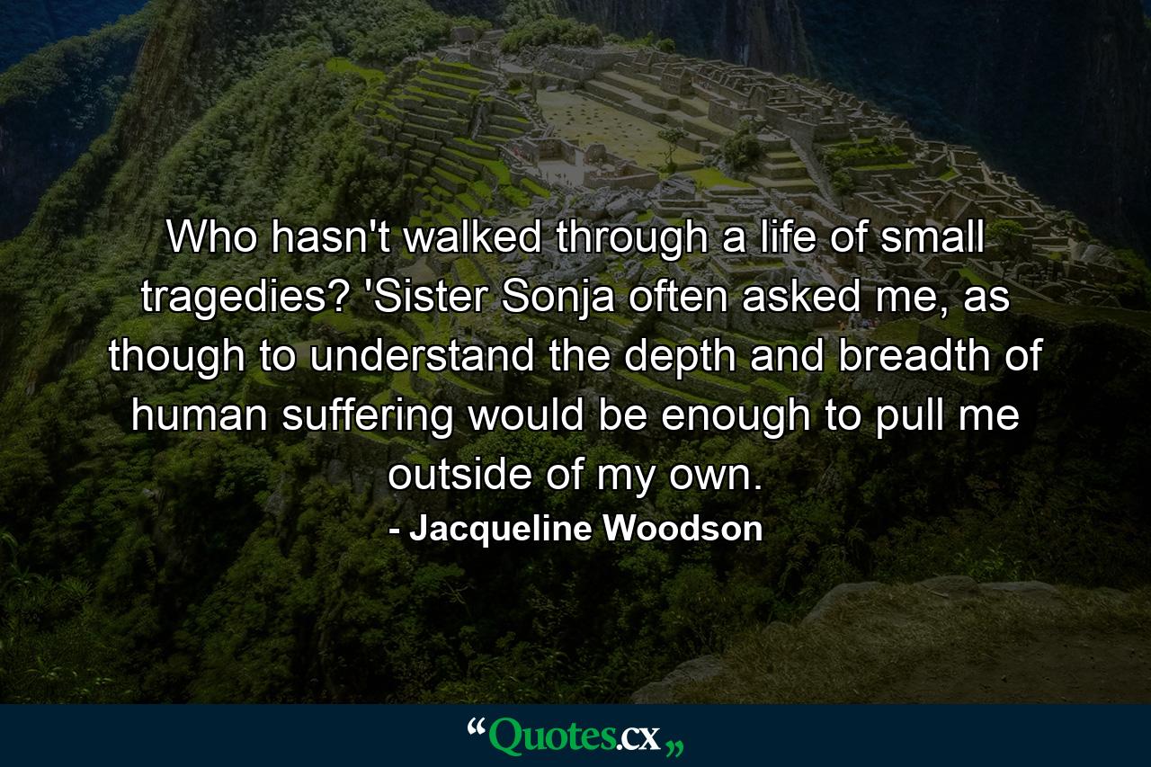 Who hasn't walked through a life of small tragedies? 'Sister Sonja often asked me, as though to understand the depth and breadth of human suffering would be enough to pull me outside of my own. - Quote by Jacqueline Woodson