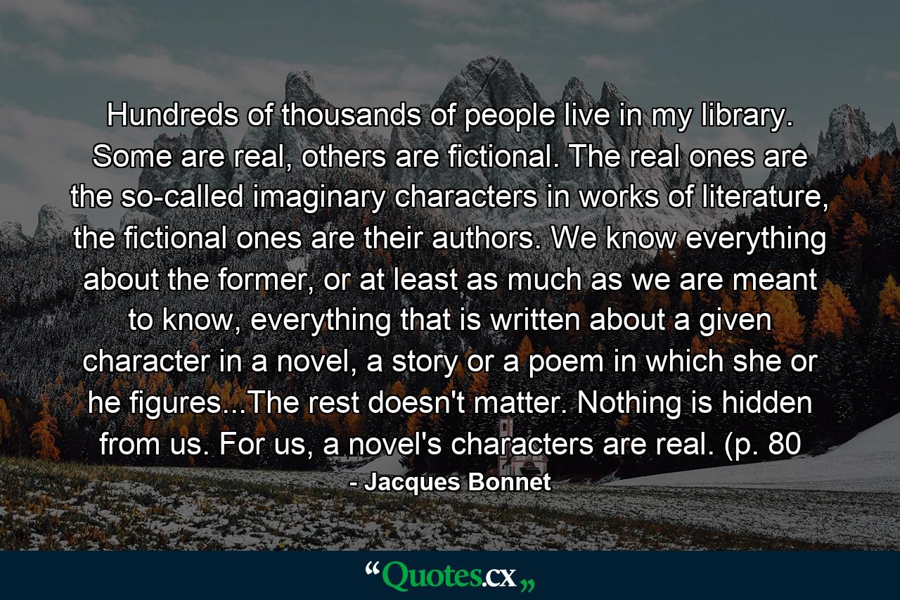 Hundreds of thousands of people live in my library. Some are real, others are fictional. The real ones are the so-called imaginary characters in works of literature, the fictional ones are their authors. We know everything about the former, or at least as much as we are meant to know, everything that is written about a given character in a novel, a story or a poem in which she or he figures...The rest doesn't matter. Nothing is hidden from us. For us, a novel's characters are real. (p. 80 - Quote by Jacques Bonnet