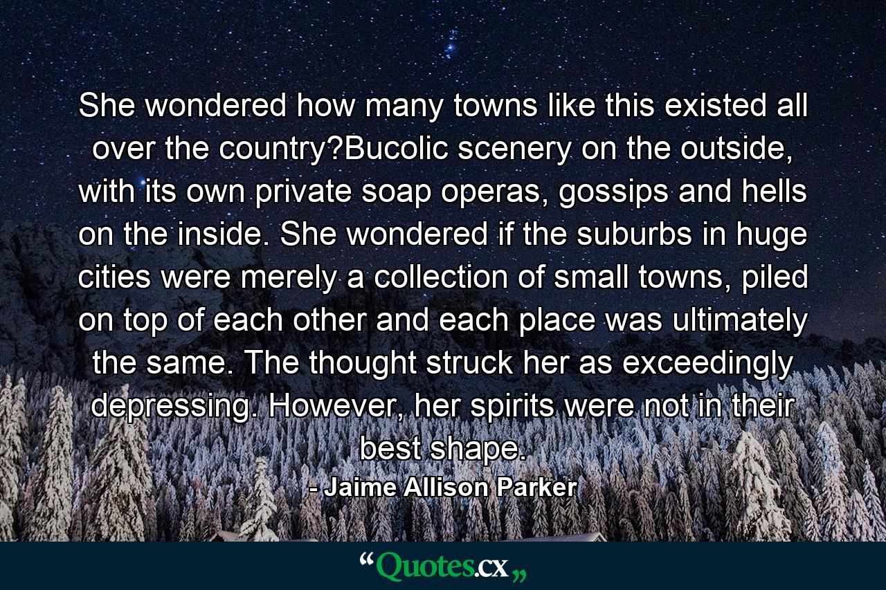 She wondered how many towns like this existed all over the country?Bucolic scenery on the outside, with its own private soap operas, gossips and hells on the inside. She wondered if the suburbs in huge cities were merely a collection of small towns, piled on top of each other and each place was ultimately the same. The thought struck her as exceedingly depressing. However, her spirits were not in their best shape. - Quote by Jaime Allison Parker