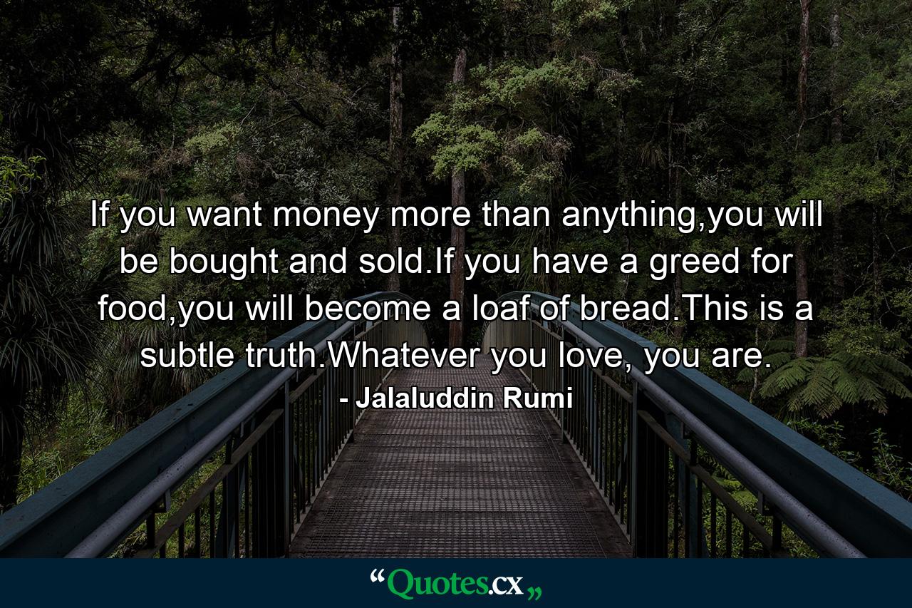 If you want money more than anything,you will be bought and sold.If you have a greed for food,you will become a loaf of bread.This is a subtle truth.Whatever you love, you are. - Quote by Jalaluddin Rumi