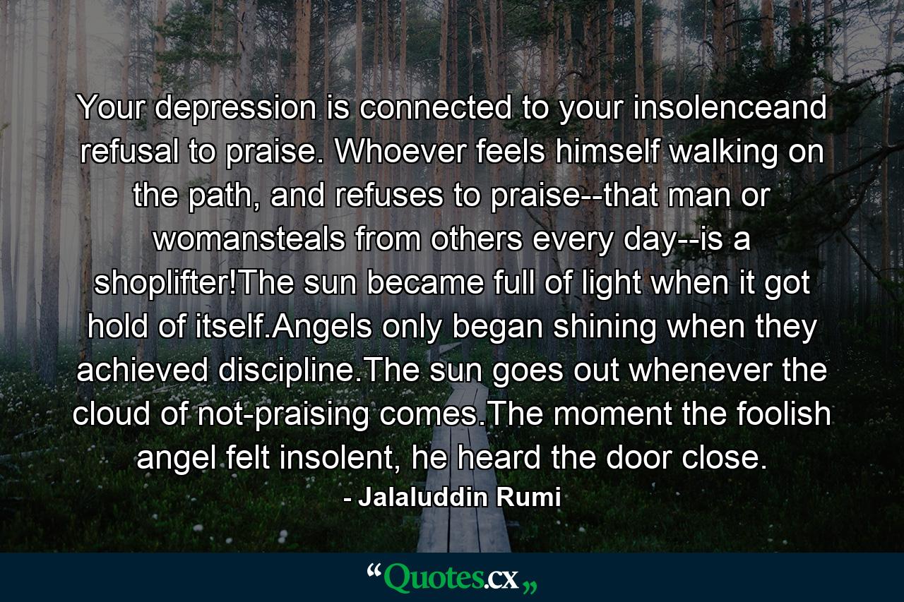 Your depression is connected to your insolenceand refusal to praise. Whoever feels himself walking on the path, and refuses to praise--that man or womansteals from others every day--is a shoplifter!The sun became full of light when it got hold of itself.Angels only began shining when they achieved discipline.The sun goes out whenever the cloud of not-praising comes.The moment the foolish angel felt insolent, he heard the door close. - Quote by Jalaluddin Rumi