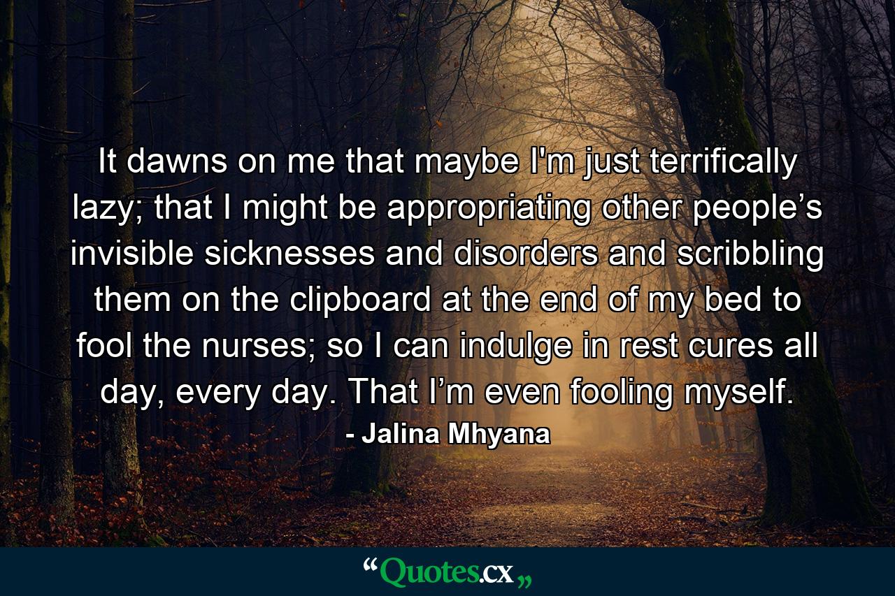 It dawns on me that maybe I'm just terrifically lazy; that I might be appropriating other people’s invisible sicknesses and disorders and scribbling them on the clipboard at the end of my bed to fool the nurses; so I can indulge in rest cures all day, every day. That I’m even fooling myself. - Quote by Jalina Mhyana