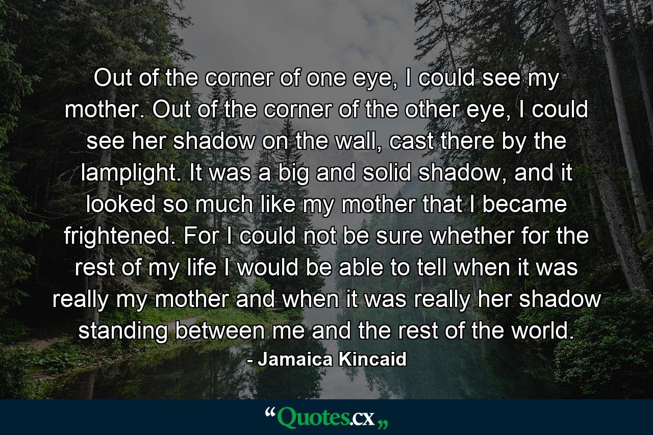 Out of the corner of one eye, I could see my mother. Out of the corner of the other eye, I could see her shadow on the wall, cast there by the lamplight. It was a big and solid shadow, and it looked so much like my mother that I became frightened. For I could not be sure whether for the rest of my life I would be able to tell when it was really my mother and when it was really her shadow standing between me and the rest of the world. - Quote by Jamaica Kincaid