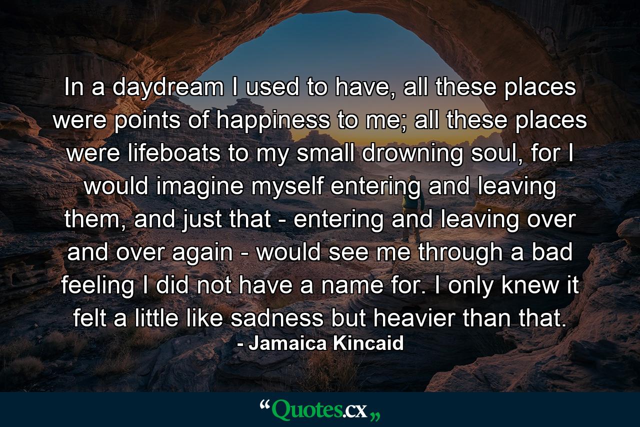 In a daydream I used to have, all these places were points of happiness to me; all these places were lifeboats to my small drowning soul, for I would imagine myself entering and leaving them, and just that - entering and leaving over and over again - would see me through a bad feeling I did not have a name for. I only knew it felt a little like sadness but heavier than that. - Quote by Jamaica Kincaid