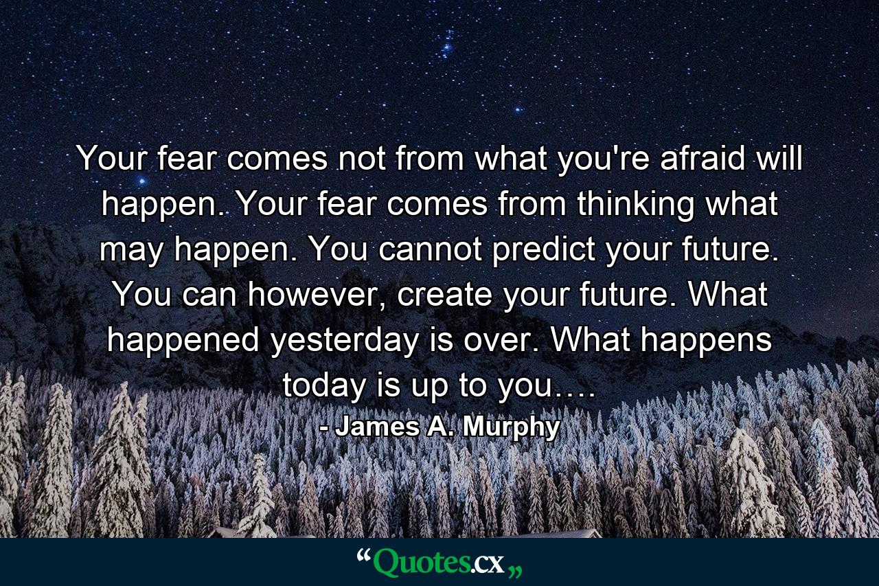 Your fear comes not from what you're afraid will happen. Your fear comes from thinking what may happen. You cannot predict your future. You can however, create your future. What happened yesterday is over. What happens today is up to you…. - Quote by James A. Murphy