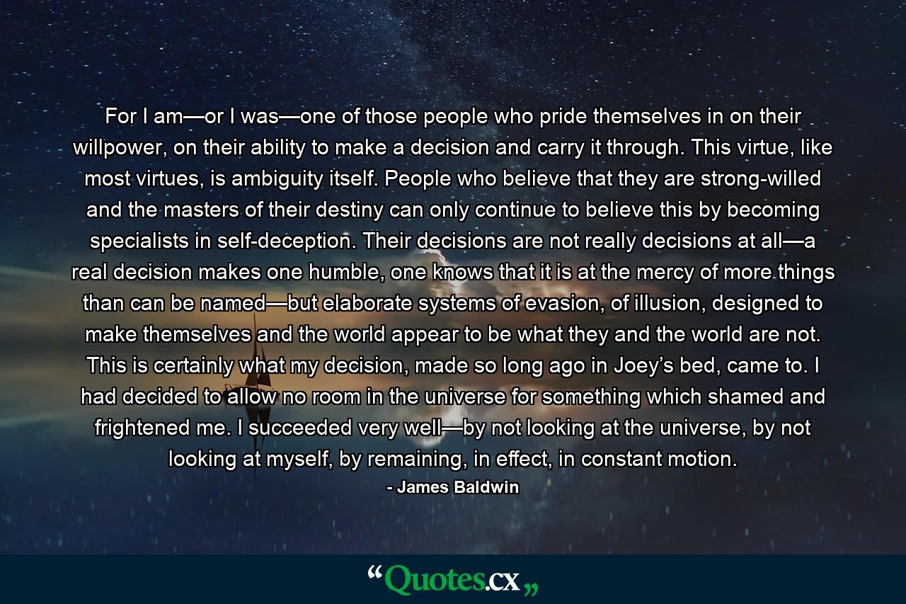 For I am—or I was—one of those people who pride themselves in on their willpower, on their ability to make a decision and carry it through. This virtue, like most virtues, is ambiguity itself. People who believe that they are strong-willed and the masters of their destiny can only continue to believe this by becoming specialists in self-deception. Their decisions are not really decisions at all—a real decision makes one humble, one knows that it is at the mercy of more things than can be named—but elaborate systems of evasion, of illusion, designed to make themselves and the world appear to be what they and the world are not. This is certainly what my decision, made so long ago in Joey’s bed, came to. I had decided to allow no room in the universe for something which shamed and frightened me. I succeeded very well—by not looking at the universe, by not looking at myself, by remaining, in effect, in constant motion. - Quote by James Baldwin