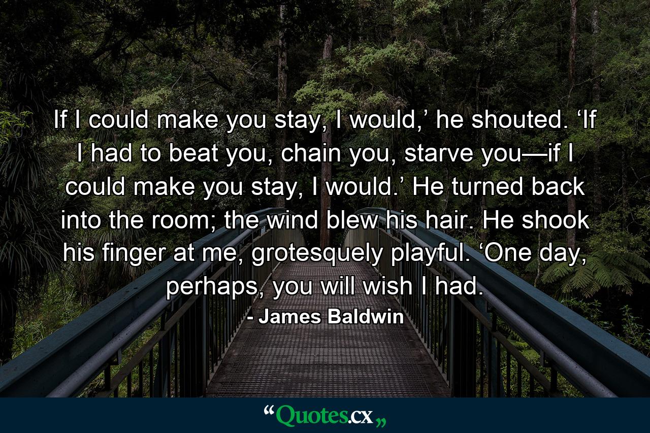 If I could make you stay, I would,’ he shouted. ‘If I had to beat you, chain you, starve you—if I could make you stay, I would.’ He turned back into the room; the wind blew his hair. He shook his finger at me, grotesquely playful. ‘One day, perhaps, you will wish I had. - Quote by James Baldwin