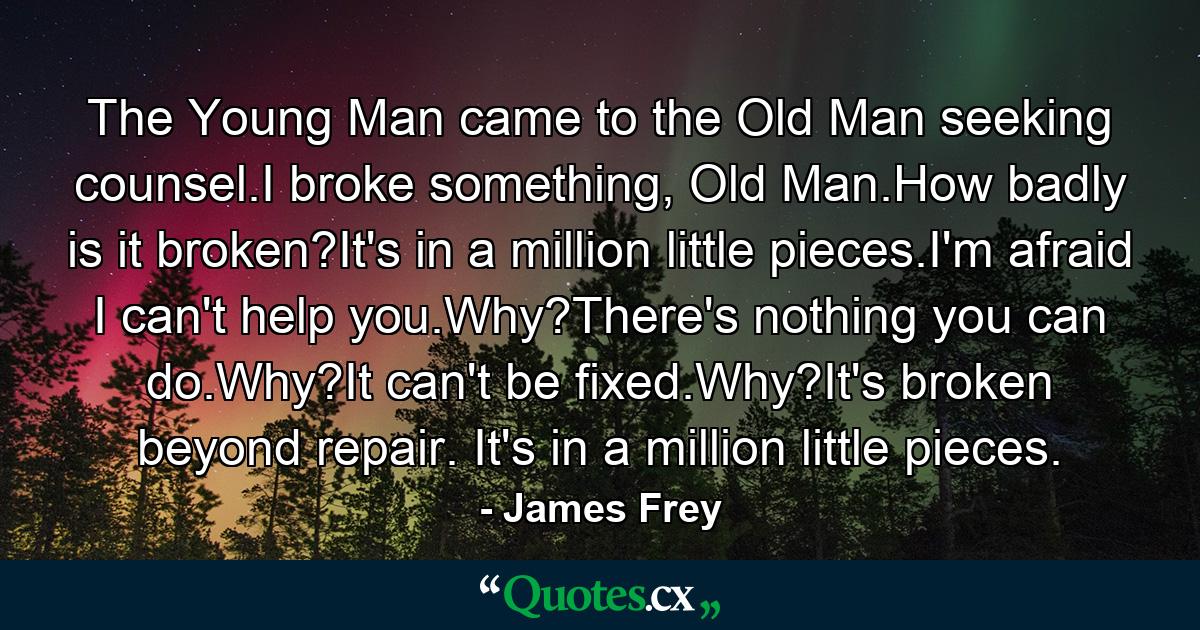 The Young Man came to the Old Man seeking counsel.I broke something, Old Man.How badly is it broken?It's in a million little pieces.I'm afraid I can't help you.Why?There's nothing you can do.Why?It can't be fixed.Why?It's broken beyond repair. It's in a million little pieces. - Quote by James Frey