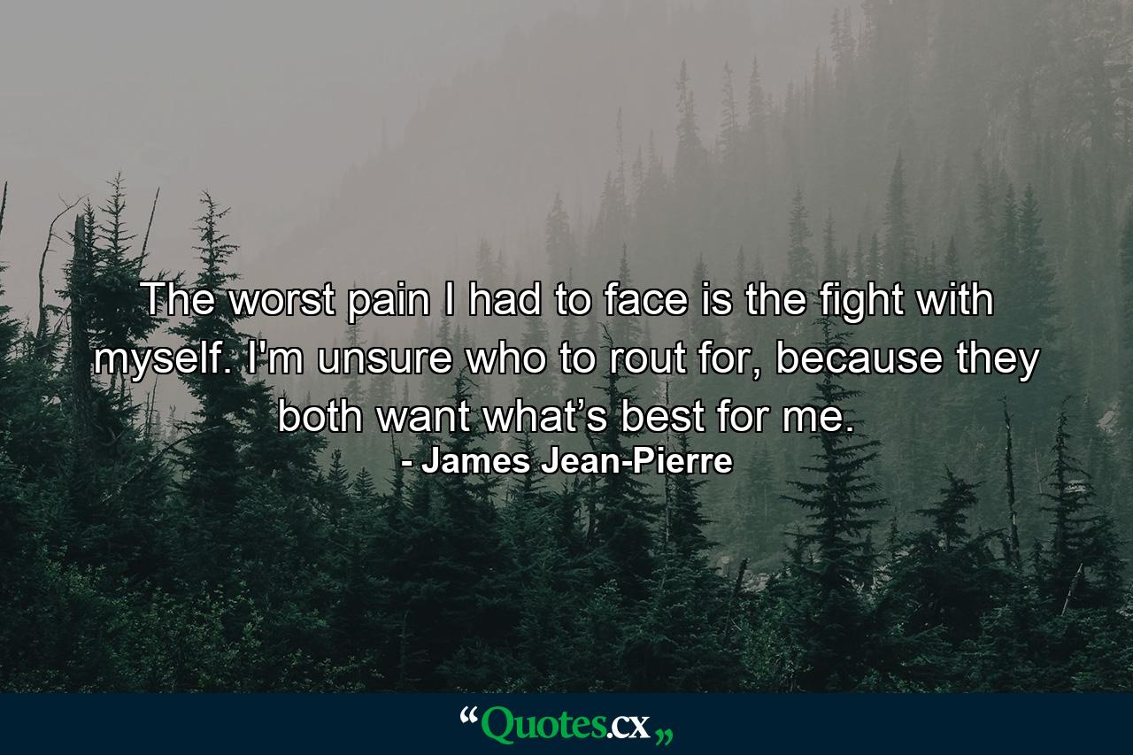 The worst pain I had to face is the fight with myself. I'm unsure who to rout for, because they both want what’s best for me. - Quote by James Jean-Pierre