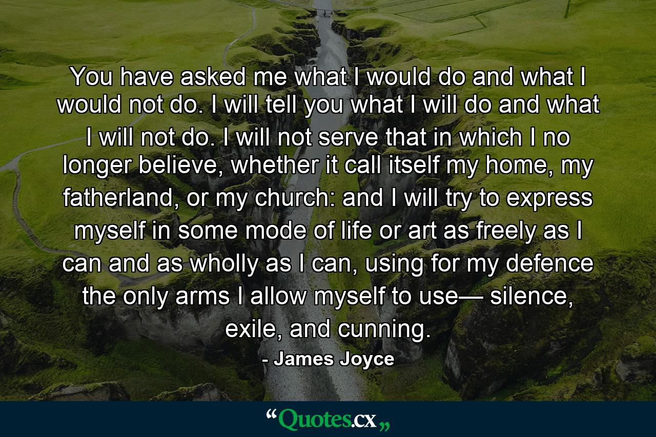 You have asked me what I would do and what I would not do. I will tell you what I will do and what I will not do. I will not serve that in which I no longer believe, whether it call itself my home, my fatherland, or my church: and I will try to express myself in some mode of life or art as freely as I can and as wholly as I can, using for my defence the only arms I allow myself to use— silence, exile, and cunning. - Quote by James Joyce