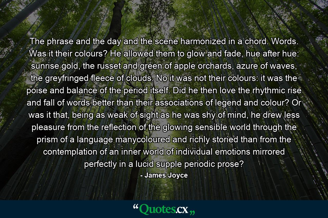 The phrase and the day and the scene harmonized in a chord. Words. Was it their colours? He allowed them to glow and fade, hue after hue: sunrise gold, the russet and green of apple orchards, azure of waves, the greyfringed fleece of clouds. No it was not their colours: it was the poise and balance of the period itself. Did he then love the rhythmic rise and fall of words better than their associations of legend and colour? Or was it that, being as weak of sight as he was shy of mind, he drew less pleasure from the reflection of the glowing sensible world through the prism of a language manycoloured and richly storied than from the contemplation of an inner world of individual emotions mirrored perfectly in a lucid supple periodic prose? - Quote by James Joyce