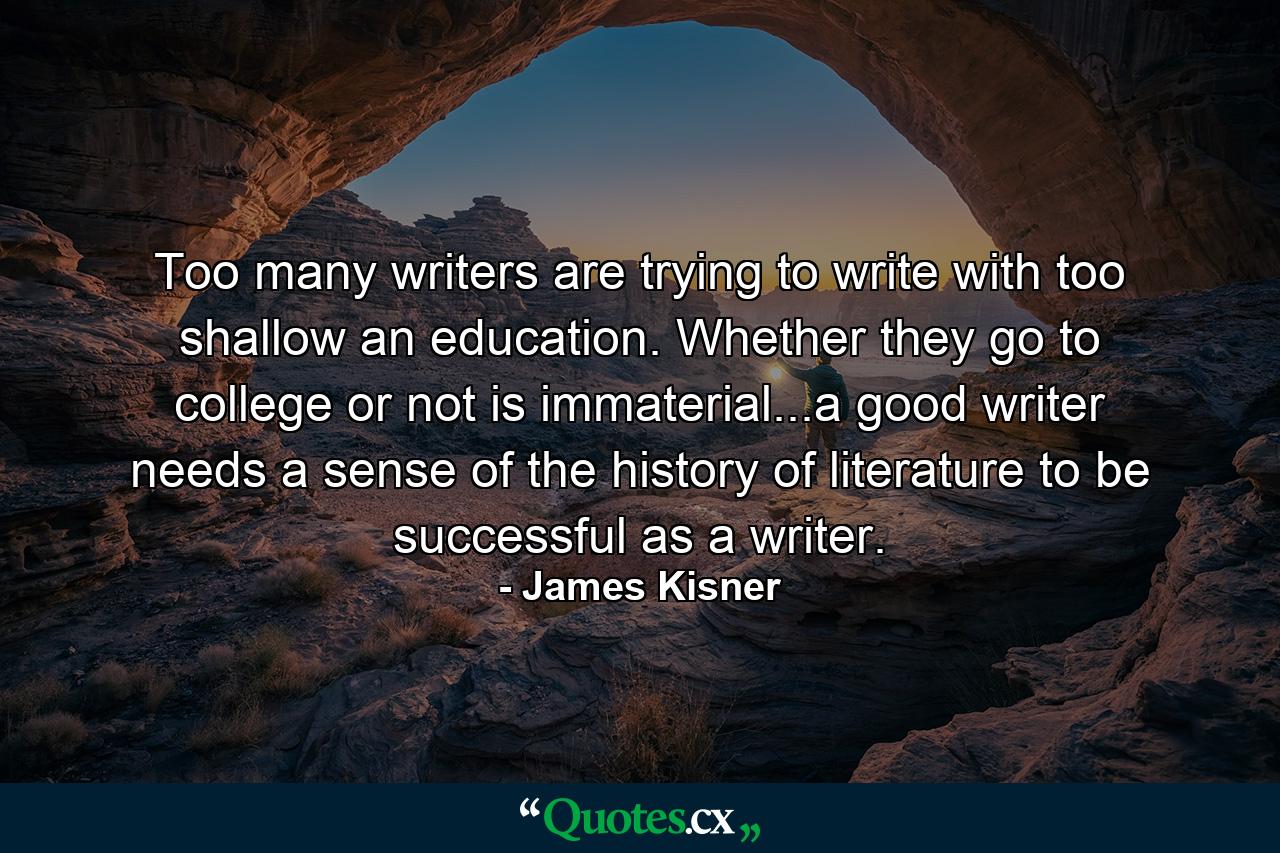 Too many writers are trying to write with too shallow an education. Whether they go to college or not is immaterial...a good writer needs a sense of the history of literature to be successful as a writer. - Quote by James Kisner