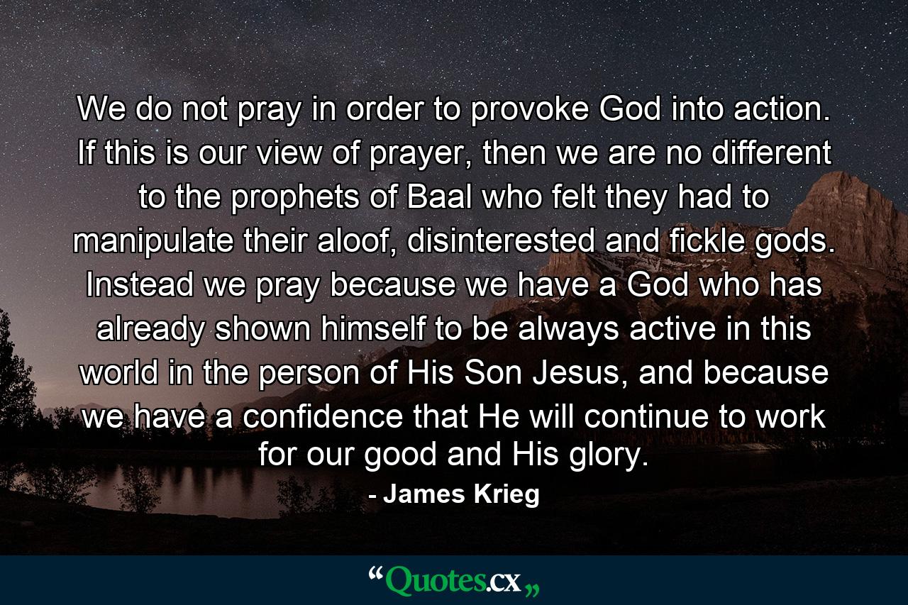 We do not pray in order to provoke God into action. If this is our view of prayer, then we are no different to the prophets of Baal who felt they had to manipulate their aloof, disinterested and fickle gods. Instead we pray because we have a God who has already shown himself to be always active in this world in the person of His Son Jesus, and because we have a confidence that He will continue to work for our good and His glory. - Quote by James Krieg