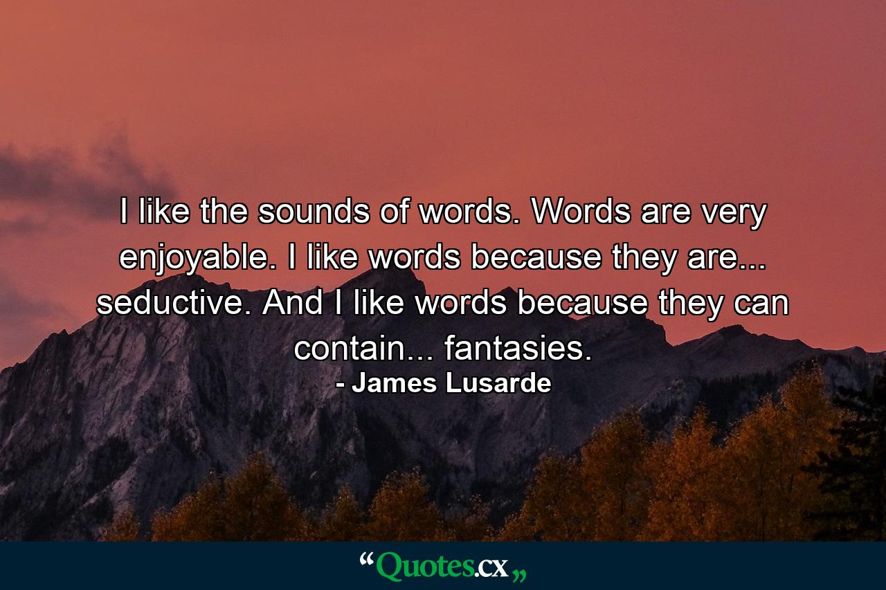 I like the sounds of words. Words are very enjoyable. I like words because they are... seductive. And I like words because they can contain... fantasies. - Quote by James Lusarde