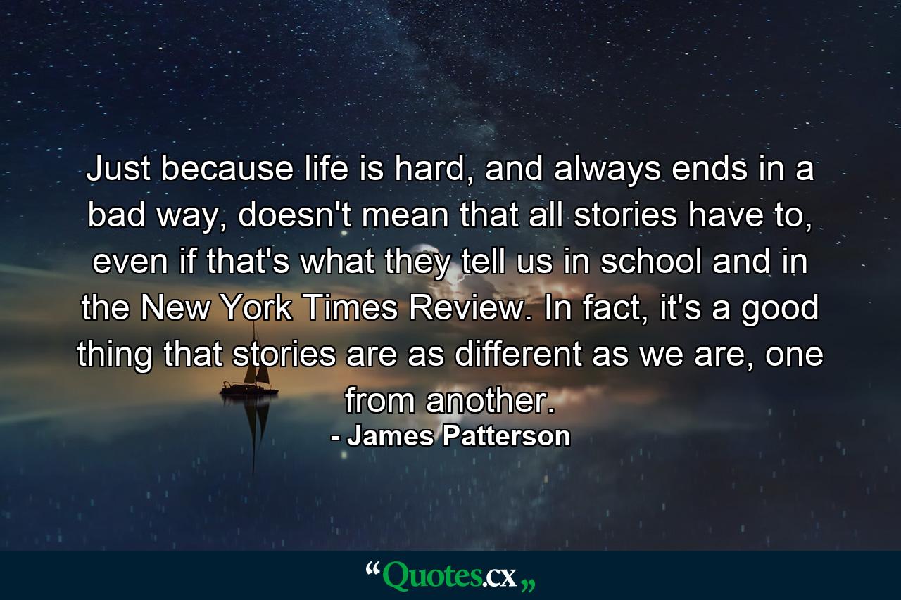 Just because life is hard, and always ends in a bad way, doesn't mean that all stories have to, even if that's what they tell us in school and in the New York Times Review. In fact, it's a good thing that stories are as different as we are, one from another. - Quote by James Patterson