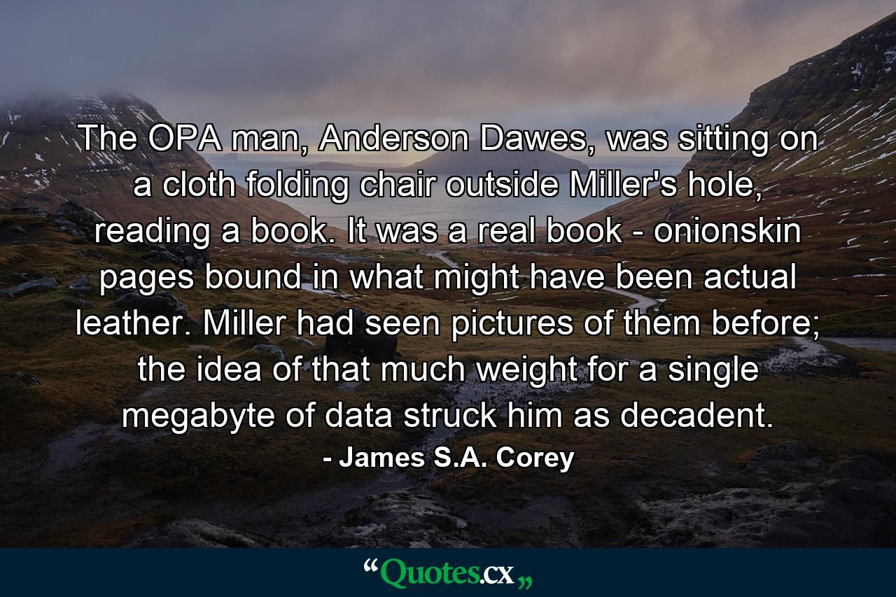 The OPA man, Anderson Dawes, was sitting on a cloth folding chair outside Miller's hole, reading a book. It was a real book - onionskin pages bound in what might have been actual leather. Miller had seen pictures of them before; the idea of that much weight for a single megabyte of data struck him as decadent. - Quote by James S.A. Corey