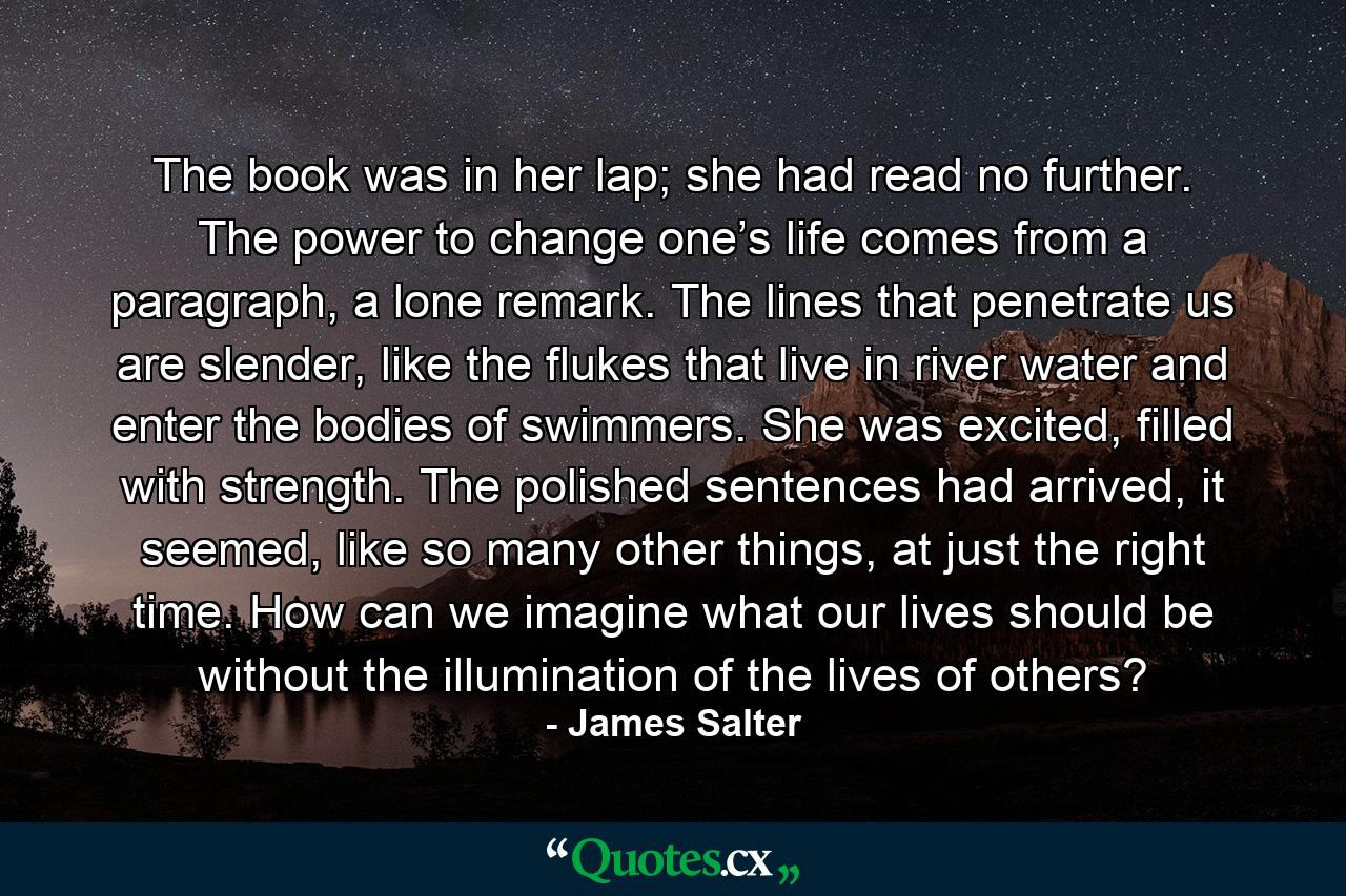 The book was in her lap; she had read no further. The power to change one’s life comes from a paragraph, a lone remark. The lines that penetrate us are slender, like the flukes that live in river water and enter the bodies of swimmers. She was excited, filled with strength. The polished sentences had arrived, it seemed, like so many other things, at just the right time. How can we imagine what our lives should be without the illumination of the lives of others? - Quote by James Salter